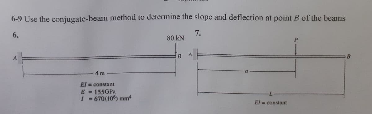 6-9 Use the conjugate-beam method to determine the slope and deflection at point B of the beams
6.
7.
80 kN
A
A
4 m
El = constant
E = 155GPA
I 3 670(106) mm4
7.
%3D
El = constant
