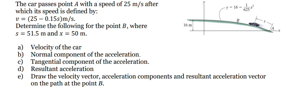 The car passes point A with a speed of 25 m/s after
which its speed is defined by:
v = (25 – 0.15s)m/s.
Determine the following for the point B, where
s = 51.5 m and x = 50 m.
y = 16 –
16 m
Velocity of the car
b) Normal component of the acceleration.
c)
a)
Tangential component of the acceleration.
Resultant acceleration
d)
e)
Draw the velocity vector, acceleration components and resultant acceleration vector
on the path at the point B.

