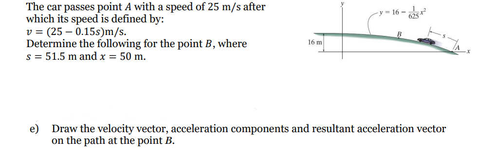 The car passes point A with a speed of 25 m/s after
which its speed is defined by:
v = (25 – 0.15s)m/s.
Determine the following for the point B, where
s = 51.5 m and x = 50 m.
y = 16 –
16 m
e)
Draw the velocity vector, acceleration components and resultant acceleration vector
on the path at the point B.
