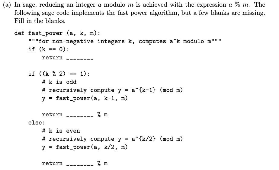 In sage, reducing an integer a modulo m is achieved with the expression a % m. The
following sage code implements the fast power algorithm, but a few blanks are missing.
Fill in the blanks.
def fast_power (a, k, m):
"""for non-negative integers k, computes a^k modulo m"""
if (k
0):
==
return
--
if ((k % 2)
# k is odd
1) :
==
# recursively compute y = a^{k-1} (mod m)
y = fast_power (a, k-1, m)
return
% m
else:
# k is even
# recursively compute y = a^{k/2} (mod m)
y = fast_power(a, k/2, m)
return
% m
--
