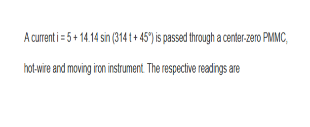 A current i = 5 + 14.14 sin (314 t + 45°) is passed through a center-zero PMMC,
hot-wire and moving iron instrument. The respective readings are
