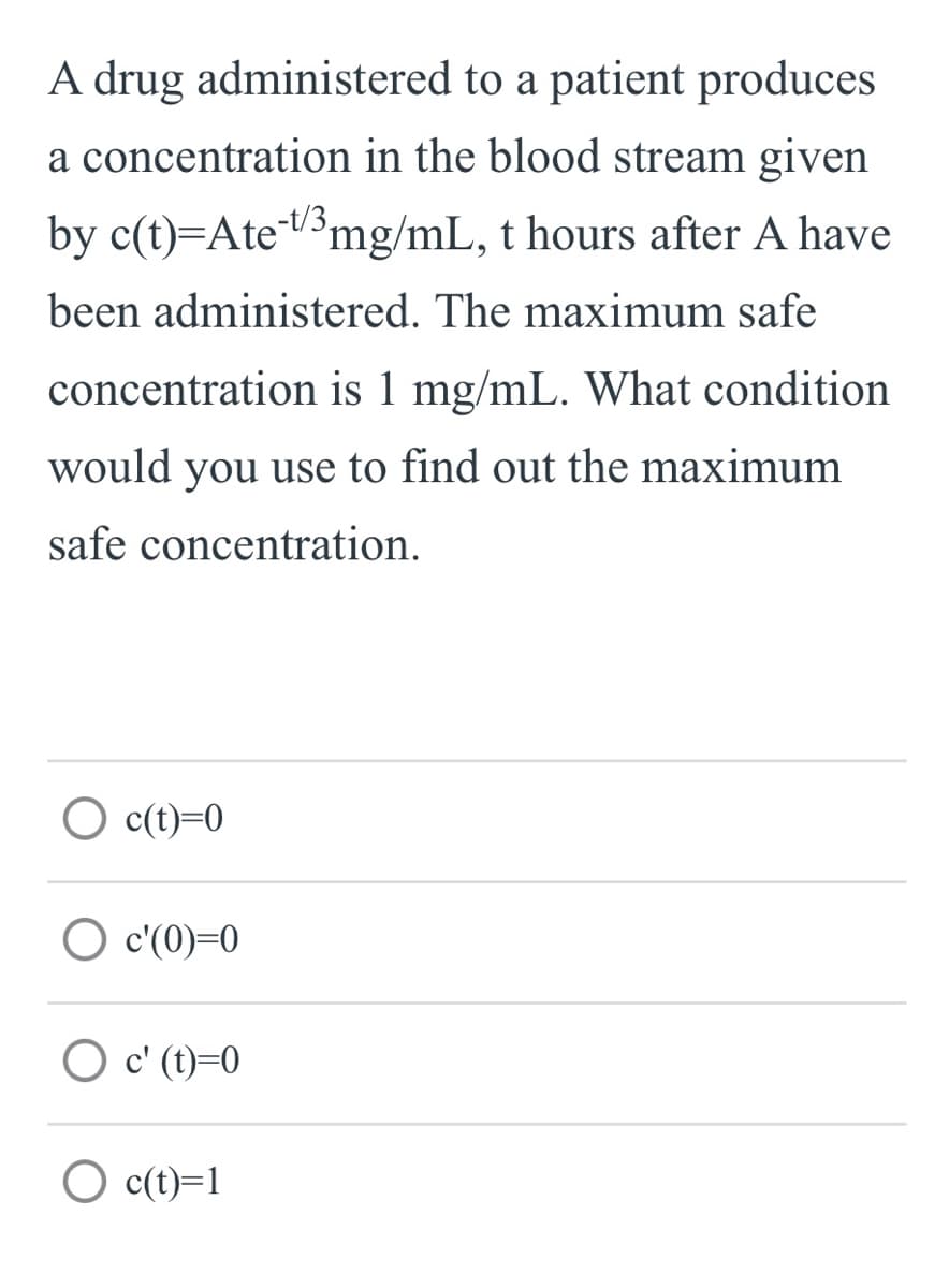 A drug administered to a patient produces
a concentration in the blood stream given
by c(t)=AteV³mg/mL, t hours after A have
-t/3,
been administered. The maximum safe
concentration is 1 mg/mL. What condition
would you use to find out the maximum
safe concentration.
O c(t)=0
O c'(0)=0
O c' (t)=0
O c(t)=1
