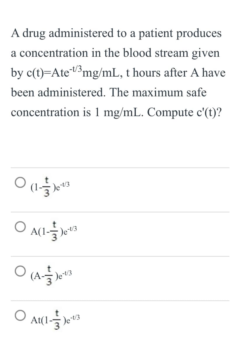 A drug administered to a patient produces
a concentration in the blood stream given
by c(t)=Ate3mg/mL, t hours after A have
been administered. The maximum safe
concentration is 1 mg/mL. Compute c'(t)?
Det/3
De t/3
(A-)
O at(l-3)
)et/3
