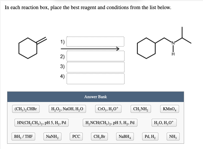 In each reaction box, place the best reagent and conditions from the list below.
1)
2)
3)
4)
Answer Bank
(CH),СHBr
Н,О,. NaOH, H,
Cro3, H;O*
CH,NH,
KMNO,
HN(CH,CH, ),, pH 5, H,, Pd
H,NCH(CH,),, pH 5, H,, Pd
H,O, H,O*
ВН, / THF
NANH,
РСС
CH,Br
NABH4
Pd, H2
NH,
