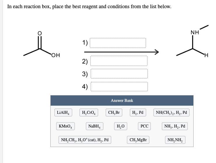 In each reaction box, place the best reagent and conditions from the list below.
NH
1)
но.
2)
3)
4)
Answer Bank
LIAIH,
H,CrO,
CH, Br
Н, Ра
NH(CH,),, H2, Pd
KMNO4
NaBH,
H,0
РСС
NH3, H,, Pd
NH,CH, H, О* (cat), Hz, Pӑ
CH,MgBr
NH,NH,
