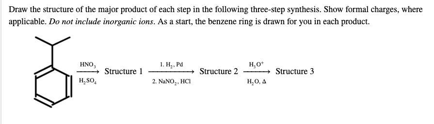 Draw the structure of the major product of each step in the following three-step synthesis. Show formal charges, where
applicable. Do not include inorganic ions. As a start, the benzene ring is drawn for you in each product.
HNO,
1. Н., Ра
H,O*
Structure 1
Structure 2
Structure 3
H, SO,
2. NANO,, HCI
H,0, A
