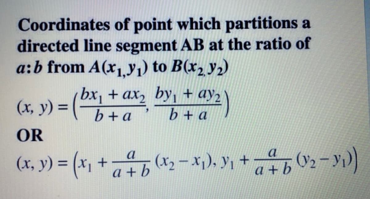 Coordinates of point which partitions a
directed line segment AB at the ratio of
a:b from A(x1.yı) to B(x2 y2)
bx, + ax2 byı + ay2
(x, y) =
%3D
b+a
b + a
OR
(ועד:0
a
(x, y) = (x, + x-x), y, + -y))
a
a + b
a +b 02-y)
