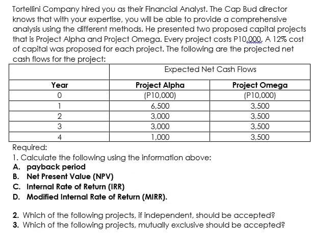 Tortellini Company hired you as their Financial Analyst. The Cap Bud director
knows that with your expertise, you will be able to provide a comprehensive
analysis using the different methods. He presented two proposed capital projects
that is Project Alpha and Project Omega. Every project costs P10,000. A 12% cost
of capital was proposed for each project. The following are the projected net
cash flows for the project:
Expected Net Cash Flows
Project Alpha
(P10,000)
Project Omega
(P10,000)
3.500
3,500
Year
1
6,500
2
3,000
3
3,000
3,500
4
1,000
3,500
Required:
1. Calculate the following using the information above:
A. payback period
B. Net Present Value (NPV)
C. Internal Rate of Return (IRR)
D. Modified Internal Rate of Return (MIRR).
2. Which of the following projects, if independent, should be accepted?
3. Which of the following projects, mutually exclusive should be accepted?
