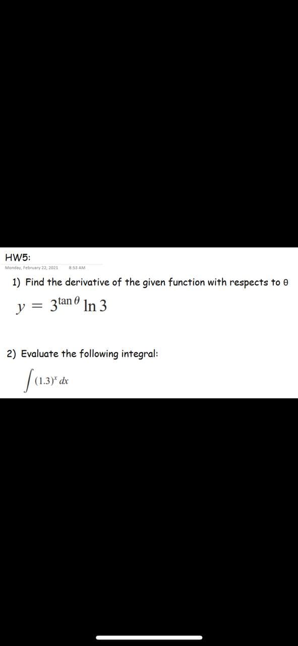 HW5:
Manday, February 22, 2021
8:53 AM
1) Find the derivative of the given function with respects to 0
y = 3tan 6 In 3
2) Evaluate the following integral:
