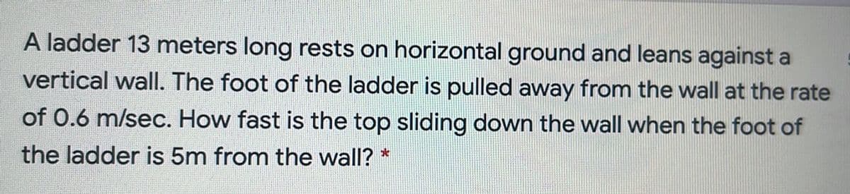 A ladder 13 meters long rests on horizontal ground and leans against a
vertical wall. The foot of the ladder is pulled away from the wall at the rate
of 0.6 m/sec. How fast is the top sliding down the wall when the foot of
the ladder is 5m from the wall? *
