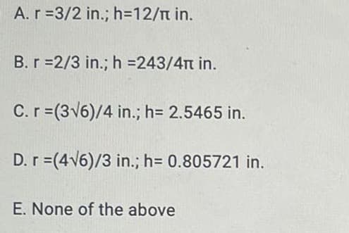 A.r=3/2 in.; h=12/n in.
B.r =2/3 in.; h =243/4n in.
C.r=(3v6)/4 in.; h= 2.5465 in.
D. r =(4V6)/3 in.; h= 0.805721 in.
E. None of the above
