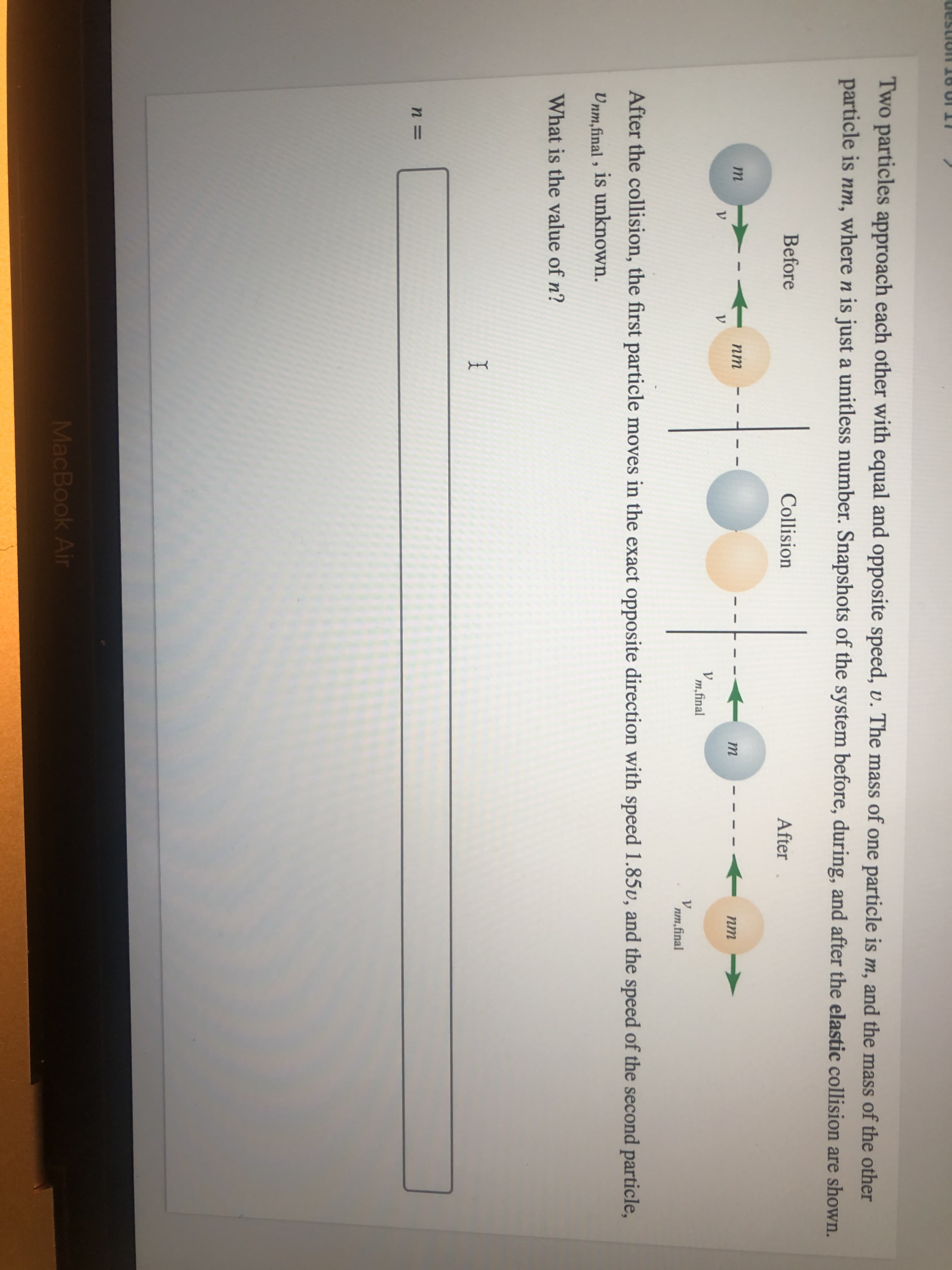 Two particles approach each other with equal and opposite speed, v. The mass of one particle is m, and the mass of the other
particle is nm, where n is just a unitless number. Snapshots of the system before, during, and after the elastic collision are shown.
Before
Collision
After
nm
m
nm
V.
V
m,final
nm,final
After the collision, the first particle moves in the exact opposite direction with speed 1.85v, and the speed of the second particle,
Unm,final , is unknown.
What is the value of n?
MacBook Air
