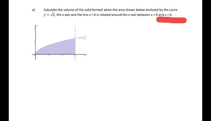 a)
Calculate the volume of the solid formed when the area shown below enclosed by the curve
y = Vĩ, the x-axis and the line x = 6 is rotated around the x-axis between x = 0 and x = 6.
