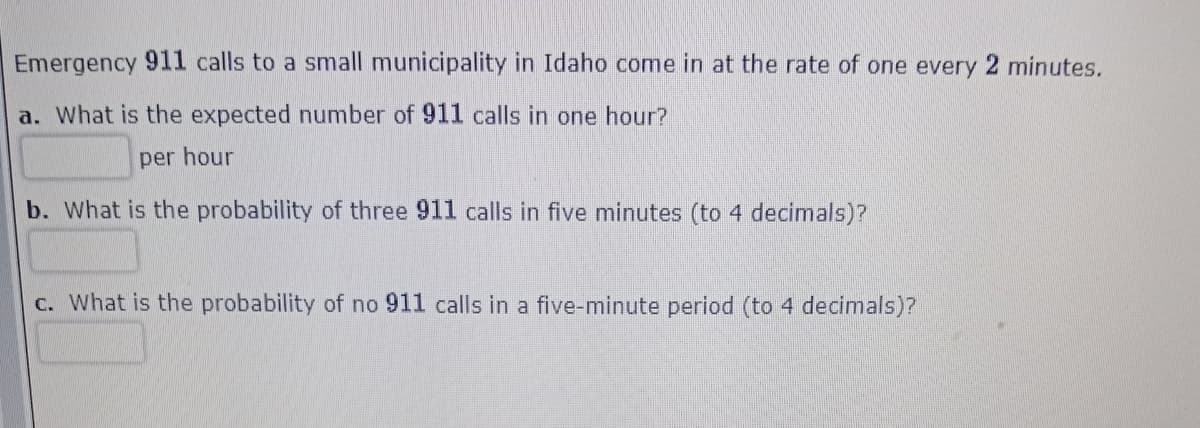 Emergency 911 calls to a small municipality in Idaho come in at the rate of one every 2 minutes.
a. What is the expected number of 911 calls in one hour?
per hour
b. What is the probability of three 911 calls in five minutes (to 4 decimals)?
c. What is the probability of no 911 calls in a five-minute period (to 4 decimals)?
