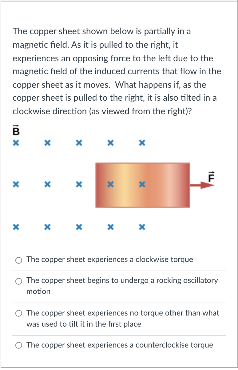 The copper sheet shown below is partially in a
magnetic field. As it is pulled to the right, it
experiences an opposing force to the left due to the
magnetic field of the induced currents that flow in the
copper sheet as it moves. What happens if, as the
copper sheet is pulled to the right, it is also tilted in a
clockwise direction (as viewed from the right)?
B
x x x x x
The
copper
sheet experiences a clockwise torque
The copper sheet begins to undergo a rocking oscillatory
motion
The copper sheet experiences no torque other than what
was used to tilt it in the first place
O The copper sheet experiences a counterclockise torque
