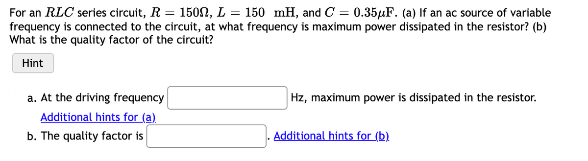 For an RLC series circuit, R = 1502, L = 150 mH, and C = 0.35µF. (a) If an ac source of variable
frequency is connected to the circuit, at what frequency is maximum power dissipated in the resistor? (b)
What is the quality factor of the circuit?
Hint
a. At the driving frequency
Hz, maximum power is dissipated in the resistor.
Additional hints for (a)
b. The quality factor is
Additional hints for (b).
