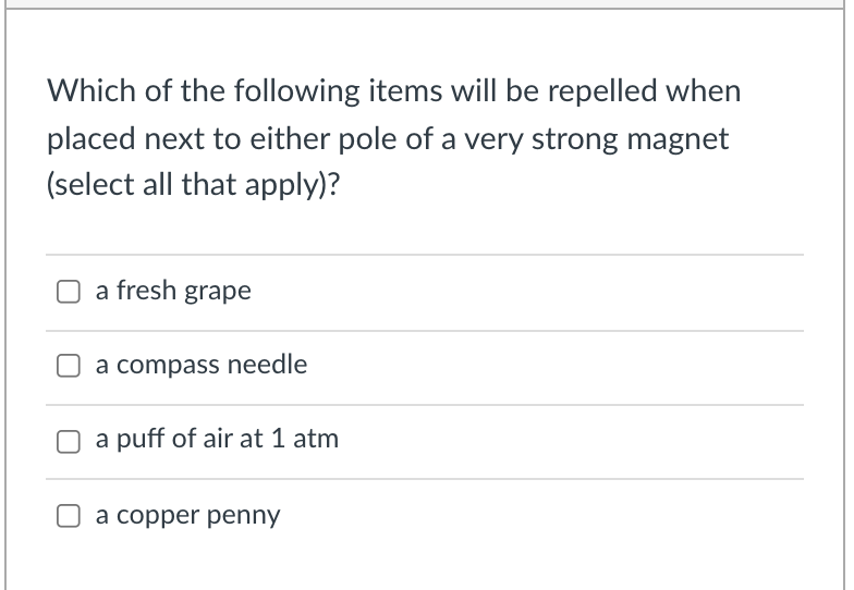 Which of the following items will be repelled when
placed next to either pole of a very strong magnet
(select all that apply)?
a fresh grape
a compass needle
a puff of air at 1 atm
a copper penny
