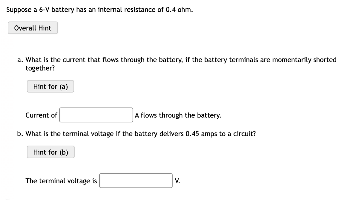 Suppose a 6-V battery has an internal resistance of 0.4 ohm.
Overall Hint
a. What is the current that flows through the battery, if the battery terminals are momentarily shorted
together?
Hint for (a)
Current of
A flows through the battery.
b. What is the terminal voltage if the battery delivers 0.45 amps to a circuit?
Hint for (b)
The terminal voltage is
V.
