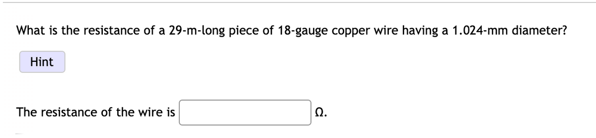 What is the resistance of a 29-m-long piece of 18-gauge copper wire having a 1.024-mm diameter?
Hint
The resistance of the wire is
Ω.
