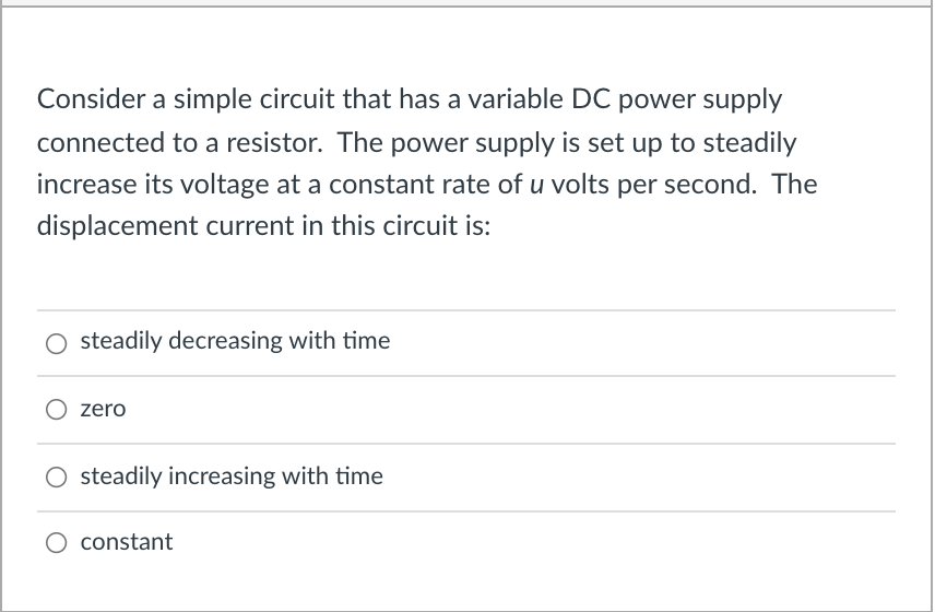 Consider a simple circuit that has a variable DC power supply
connected to a resistor. The power supply is set up to steadily
increase its voltage at a constant rate of u volts per second. The
displacement current in this circuit is:
O steadily decreasing with time
zero
O steadily increasing with time
constant
