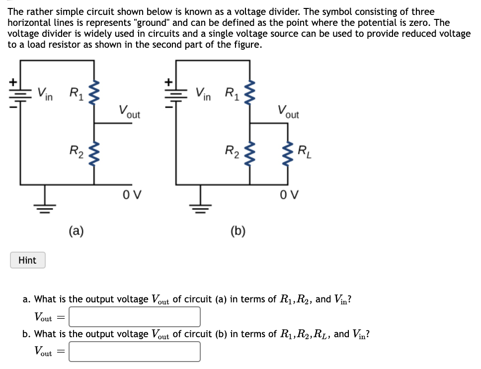 The rather simple circuit shown below is known as a voltage divider. The symbol consisting of three
horizontal lines is represents "ground" and can be defined as the point where the potential is zero. The
voltage divider is widely used in circuits and a single voltage source can be used to provide reduced voltage
to a load resistor as shown in the second part of the figure.
Vin R1
Vin
R1
Vout
Vout
R2
R2
O V
(b)
(a)
Hint
a. What is the output voltage Vut of circuit (a) in terms of R1,R2, and Vin?
Vout =
b. What is the output voltage Vout of circuit (b) in terms of R1,R2,RL, and Vin?
Vout =
