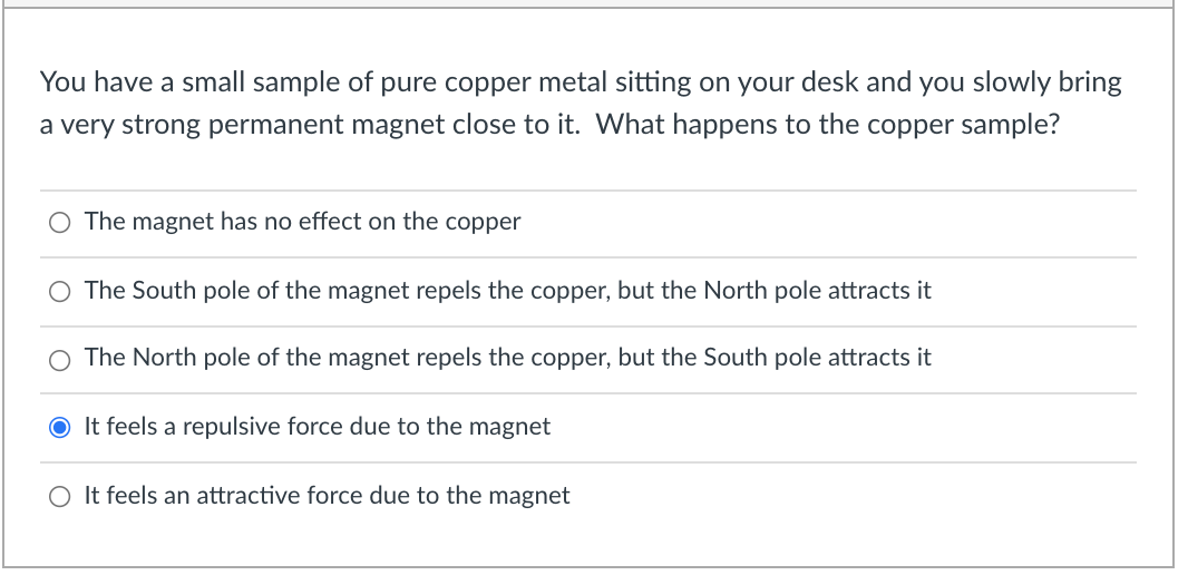 You have a small sample of pure copper metal sitting on your desk and you slowly bring
a very strong permanent magnet close to it. What happens to the copper sample?
O The magnet has no effect on the copper
O The South pole of the magnet repels the copper, but the North pole attracts it
The North pole of the magnet repels the copper, but the South pole attracts it
O It feels a repulsive force due to the magnet
O It feels an attractive force due to the magnet
