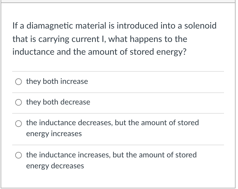 If a diamagnetic material is introduced into a solenoid
that is carrying current I, what happens to the
inductance and the amount of stored energy?
they both increase
they both decrease
the inductance decreases, but the amount of stored
energy increases
O the inductance increases, but the amount of stored
energy decreases
