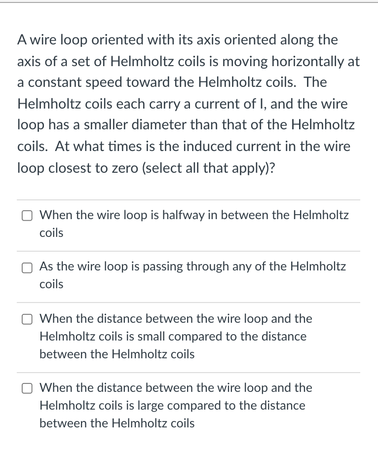 A wire loop oriented with its axis oriented along the
axis of a set of Helmholtz coils is moving horizontally at
a constant speed toward the Helmholtz coils. The
Helmholtz coils each carry a current of I, and the wire
loop has a smaller diameter than that of the Helmholtz
coils. At what times is the induced current in the wire
loop closest to zero (select all that apply)?
When the wire loop is halfway in between the Helmholtz
coils
As the wire loop is passing through any of the Helmholtz
coils
When the distance between the wire loop and the
Helmholtz coils is small compared to the distance
between the Helmholtz coils
When the distance between the wire loop and the
Helmholtz coils is large compared to the distance
between the Helmholtz coils
