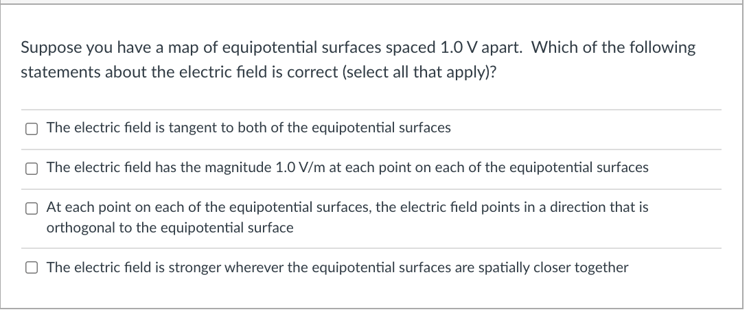 Suppose you have a map of equipotential surfaces spaced 1.0 V apart. Which of the following
statements about the electric field is correct (select all that apply)?
O The electric field is tangent to both of the equipotential surfaces
O The electric field has the magnitude 1.0 V/m at each point on each of the equipotential surfaces
O At each point on each of the equipotential surfaces, the electric field points in a direction that is
orthogonal to the equipotential surface
O The electric field is stronger wherever the equipotential surfaces are spatially closer together
