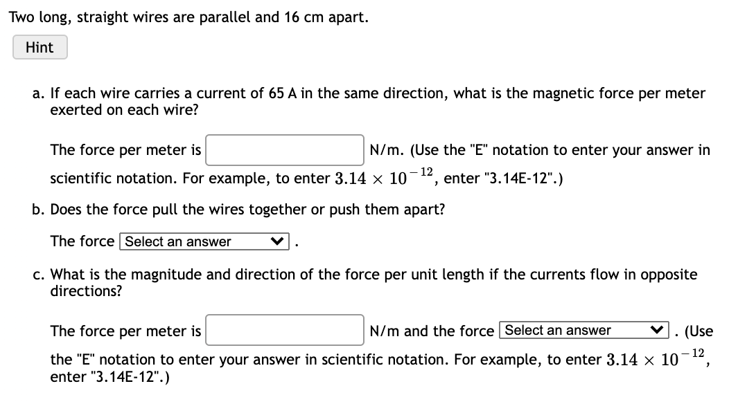 Two long, straight wires are parallel and 16 cm apart.
Hint
a. If each wire carries a current of 65 A in the same direction, what is the magnetic force per meter
exerted on each wire?
The force per meter is
N/m. (Use the "E" notation to enter your answer in
scientific notation. For example, to enter 3.14 × 10
12
enter "3.14E-12".)
b. Does the force pull the wires together or push them apart?
The force Select an answer
c. What is the magnitude and direction of the force per unit length if the currents flow in opposite
directions?
The force per meter is
N/m and the force Select an answer
(Use
- 12
the "E" notation to enter your answer in scientific notation. For example, to enter 3.14 x 10
enter "3.14E-12".)
