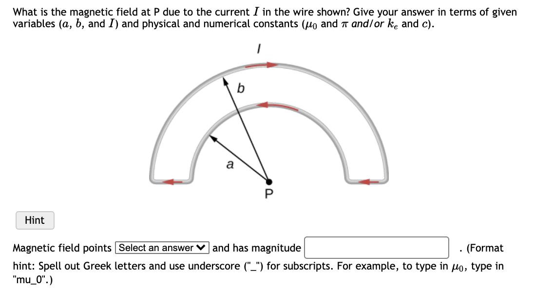 What is the magnetic field at P due to the current I in the wire shown? Give your answer in terms of given
variables (a, b, and I) and physical and numerical constants (uo and T and/or ke and c).
a
Hint
Magnetic field points Select an answer v and has magnitude
· (Format
hint: Spell out Greek letters and use underscore ("_") for subscripts. For example, to type in lo, type in
"mu_0".)
