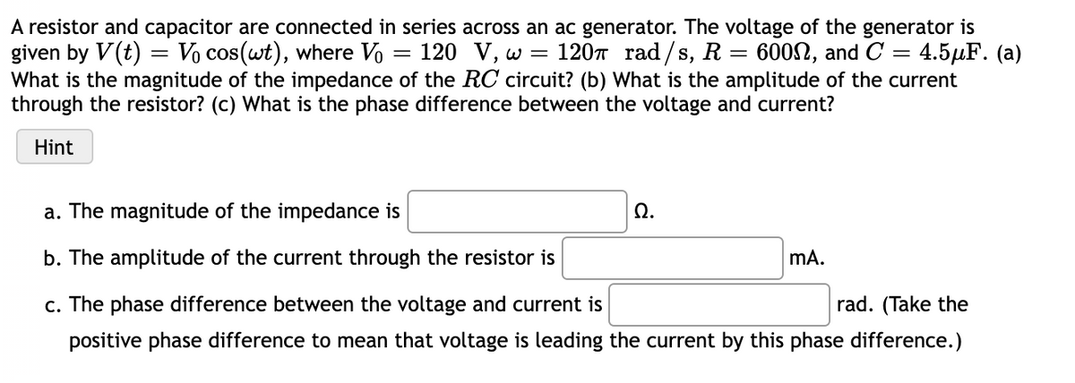 A resistor and capacitor are connected in series across an ac generator. The voltage of the generator is
given by V(t) = Vo cos(wt), where Vo
What is the magnitude of the impedance of the RC circuit? (b) What is the amplitude of the current
through the resistor? (c) What is the phase difference between the voltage and current?
120 V, w =
120T rad/s, R = 600N, and C = 4.5µF. (a)
Hint
a. The magnitude of the impedance is
Ω.
b. The amplitude of the current through the resistor is
mA.
c. The phase difference between the voltage and current is
rad. (Take the
positive phase difference to mean that voltage is leading the current by this phase difference.)
