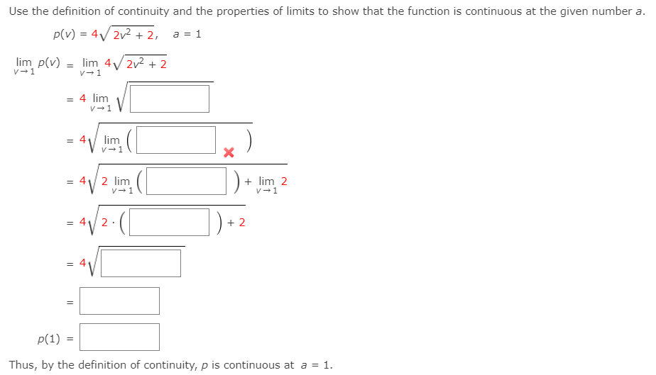 Use the definition of continuity and the properties of limits to show that the function is continuous at the given number a.
p(v) = 4V 2v2 + 2, a = 1
lim p(v) = lim 4/ 2v2 + 2
v-1
V-1
= 4 lim
V-1
lim
V-1
= 4V 2 lim
+ lim 2
v-1
V-
= 4
2
+ 2
p(1) =
Thus, by the definition of continuity, p is continuous at a = 1.
寸
||
