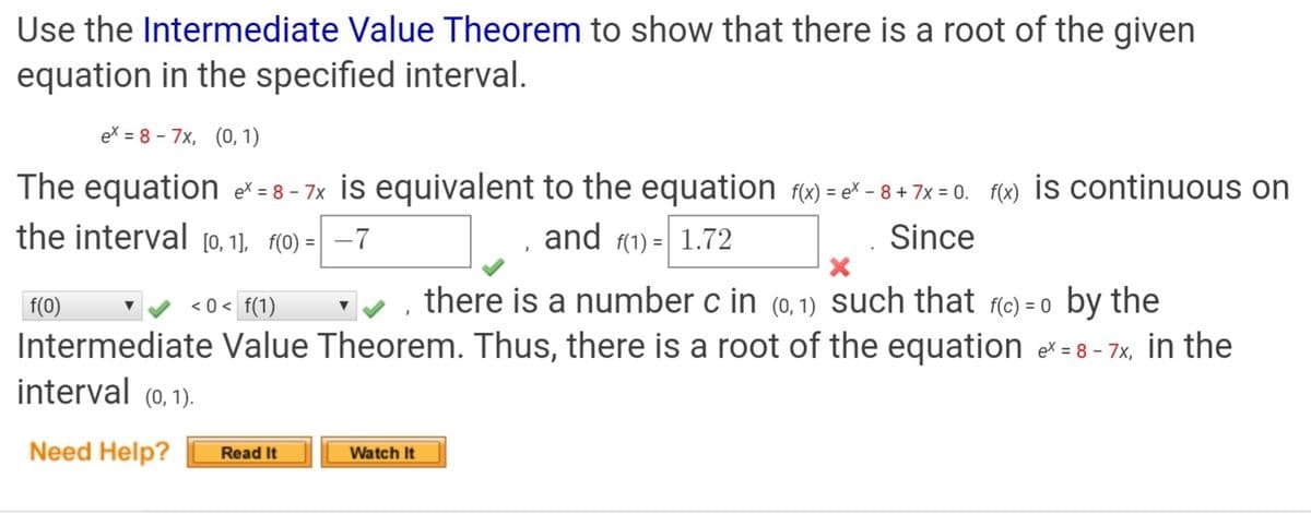 Use the Intermediate Value Theorem to show that there is a root of the given
equation in the specified interval.
ex = 8 - 7x, (0, 1)
The equation ex = 8 - 7x İs equivalent to the equation fx) = e* – 8 + 7x = 0. f(x) İS continuous on
the interval [0, 1], f(0) = | –7
and f(1) =| 1.72
Since
f(0)
< 0 < f(1)
v , there is a number c in (0, 1) Such that fc) = 0 by the
Intermediate Value Theorem. Thus, there is a root of the equation e = 8 - 7x, in the
interval (0,1).
Need Help?
Read It
Watch It
