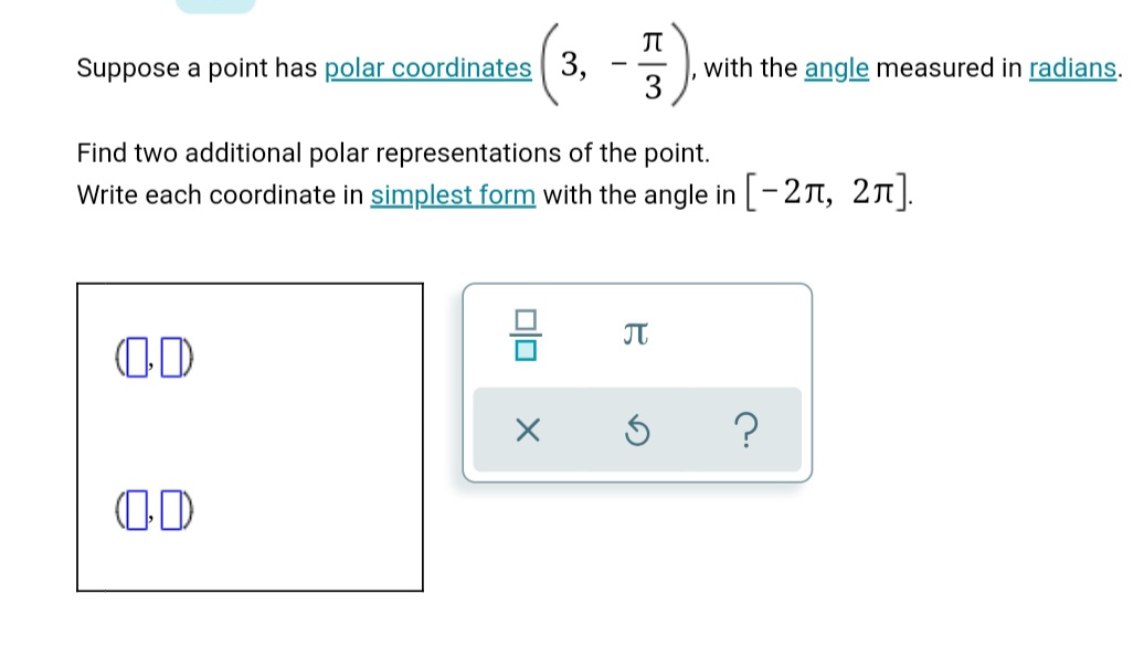 Suppose a point has polar coordinates 3,
with the angle measured in radians.
3
Find two additional polar representations of the point.
Write each coordinate in simplest form with the angle in -2T, 2T).
JT
olo
