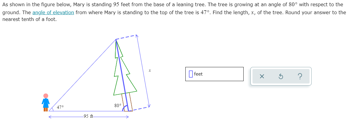 As shown in the figure below, Mary is standing 95 feet from the base of a leaning tree. The tree is growing at an angle of 80° with respect to the
ground. The angle of elevation from where Mary is standing to the top of the tree is 47°. Find the length, x, of the tree. Round your answer to the
nearest tenth of a foot.
O feet
47°
80°
-95 ft
