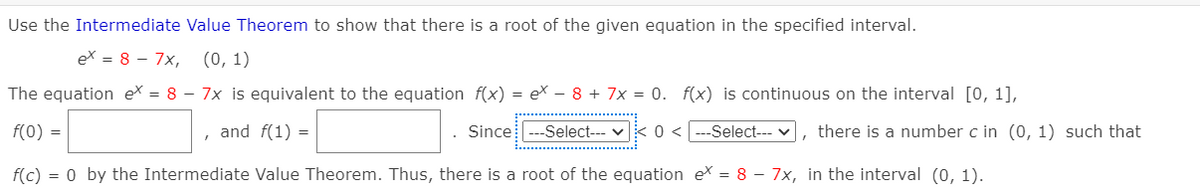 Use the Intermediate Value Theorem to show that there is a root of the given equation in the specified interval.
ex = 8 – 7x,
(0, 1)
The equation ex = 8 – 7x is equivalent to the equation f(x) = ex – 8 + 7x = 0. f(x) is continuous on the interval [0, 1],
f(0) =
and f(1) =
Since ---Select--- v
Select--- v, there is a number c in (0, 1) such that
f(c) = 0 by the Intermediate Value Theorem. Thus, there is a root of the equation eX = 8 – 7x, in the interval (0, 1).
