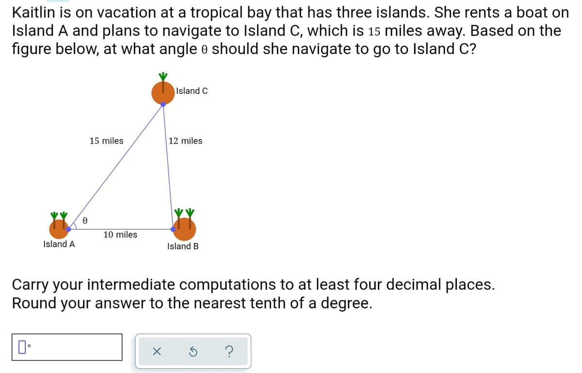 Kaitlin is on vacation at a tropical bay that has three islands. She rents a boat on
Island A and plans to navigate to Island C, which is 15 miles away. Based on the
figure below, at what angle e should she navigate to go to Island C?
Island C
15 miles
12 miles
10 miles
Island A
Island B
Carry your intermediate computations to at least four decimal places.
Round your answer to the nearest tenth of a degree.
