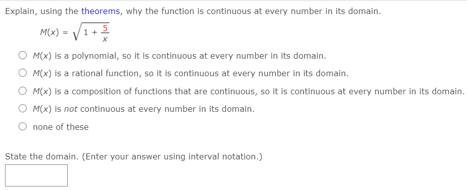 Explain, using the theorems, why the function is continuous at every number in its domain.
M(x) =
1 +
5
O M(x) is a polynomial, so it is continuous at every number in its domain.
O M(x) is a rational function, so it is continuous at every number in its domain.
O M(x) is a composition of functions that are continuous, so it is continuous at every number in its domain.
O M(x) is not continuous at every number in its domain.
O none of these
State the domain. (Enter your answer using interval notation.)
