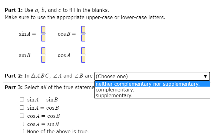 Part 1: Use a, b, and c to fill in the blanks.
Make sure to use the appropriate upper-case or lower-case letters.
sinA =
cos B =
sin B =
cos A =
Part 2: In AABC, LA and ZB are (Choose one)
neither complementary nor supplementary.
Part 3: Select all of the true stateme complementary.
supplementary.
O sinA = sinB
sinA = cos B
cos A = cos B
cos A = sin B
None of the above is true.
