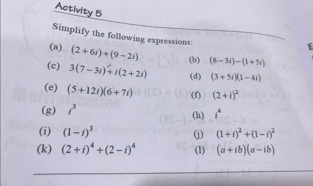 Activity 5
Simplify the following expressions:
(a) (2+6i)+(9– 2i) l
(c) 3(7–3i)+i(2+2i)
(b) (8–3i)-(1+ 5i)
(d) (3+5i)(1–4i)
(e) (5+12i)(6+7)(S)+ () () (2 +i)*
(f) (2+i)²
.3
(g) i
(i) (1-i)³
(k) (2+i)*+(2-i)*
(8-) (h)
(1) (1+i)² +(1-i)²
(1) (a+ib)(a-ib)
