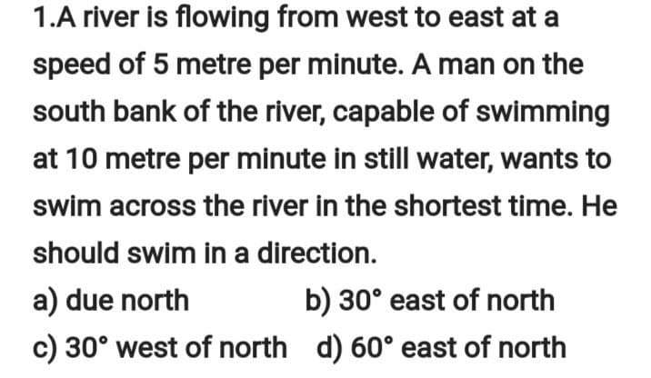 1.A river is flowing from west to east at a
speed of 5 metre per minute. A man on the
south bank of the river, capable of swimming
at 10 metre per minute in still water, wants to
swim across the river in the shortest time. He
should swim in a direction.
a) due north
b) 30° east of north
c) 30° west of north d) 60° east of north
