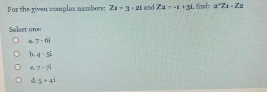 For the given complex numbers: Z1 = 3-2i and Z2 = -1 +3i, find: 2*Zı - Z2
Select one:
O a.7-6i
O b.4-5i
O c.7-7i
O d.5+ 4i
