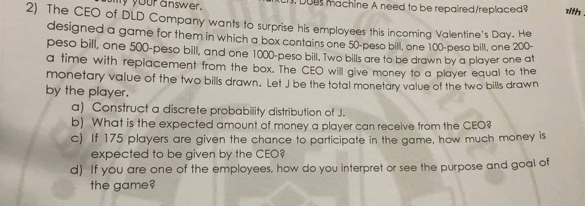 machine A need to be repaired/replaced?
2) The CEO of DLD Company wants to surprise his employees this incoming Valentine's Day:
lth.
answer.
designed a game for them in which a box contains one 50-peso bill, one 100-peso bill, one 20
peso bill, one 500-peso bill, and one 1000-peso bill. Two bills are to be drawn by a player one ar
a time with replacement from the box. The CEO will give money to a player equal to
monetary value of the two bills drawn. Let J be the total monetary value of the two bills dravwn
by the player.
a) Construct a discrete probability distribution of J.
b) What is the expected amount of money a player can receive from the CEO?
c) If 175 players are given the chance to participate in the game, how much money is
expected to be given by the CEO?
d) If you are one of the employees, how do you interpret or see the purpose and goal of
the game?
