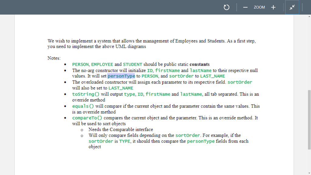 We wish to implement a system that allows the management of Employees and Students. As a first step.
you need to implement the above UML diagrams
Notes:
.
ZOOM
.
PERSON, EMPLOYEE and STUDENT should be public static constants
The no-arg constructor will initialize ID, firstName and lastName to their respective null
values. It will set personType to PERSON, and sortorder to LAST_NAME
The overloaded constructor will assign each parameter to its respective field. sortorder
will also be set to LAST_NAME
toString() will output type, ID, firstName and lastName, all tab separated. This is an
override method
equals() will compare if the current object and the parameter contain the same values. This
is an override method
compareTo() compares the current object and the parameter. This is an override method. It
will be used to sort objects
Needs the Comparable interface
O Will only compare fields depending on the sortorder. For example, if the
sortorder is TYPE, it should then compare the personType fields from each
object
+