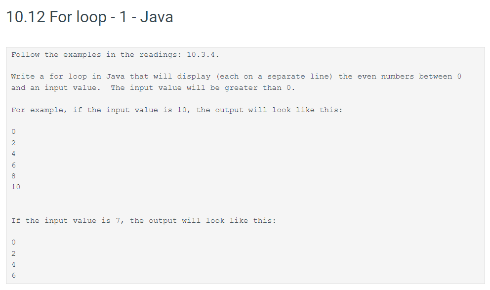 10.12 For loop - 1 - Java
Follow the examples in the readings: 10.3.4.
Write a for loop in Java that will display (each on a separate line) the even numbers between 0
and an input value. The input value will be greater than 0.
For example, if the input value is 10, the output will look like this:
0
2
4
6
8
10
If the input value is 7, the output will look like this:
0
2
4
6