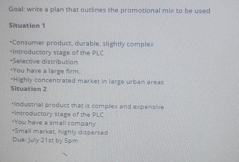 Goal: write a plan that outlines the promotional mix to be used
Situation 1
-Consumer product, durable, slightly complex
Introductory stage of the PLC
Selective distribution
-You have a large firm.
-Highly concentrated market in large urban areas
Situation 2
Industrial product that is complex and expensive
FIntroductory stage of the PLC
-You have a small company
Small market, highly dispersed
Due: July 21st by 5pm
