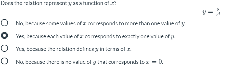 Does the relation represent y as a function of x?
y =
O No, because some values of x corresponds to more than one value of y.
O Yes, because each value of æ corresponds to exactly one value of y.
O Yes, because the relation defines y in terms of x.
O No, because there is no value of y that corresponds to x = 0.
