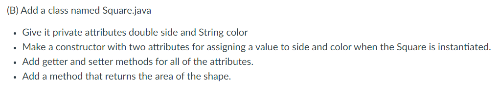 (B) Add a class named Square.java
Give it private attributes double side and String color
Make a constructor with two attributes for assigning a value to side and color when the Square is instantiated.
• Add getter and setter methods for all of the attributes.
Add a method that returns the area of the shape.
