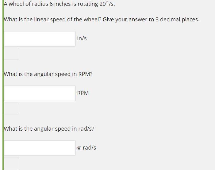 A wheel of radius 6 inches is rotating 20°/s.
What is the linear speed of the wheel? Give your answer to 3 decimal places.
in/s
What is the angular speed in RPM?
RPM
What is the angular speed in rad/s?
T rad/s
